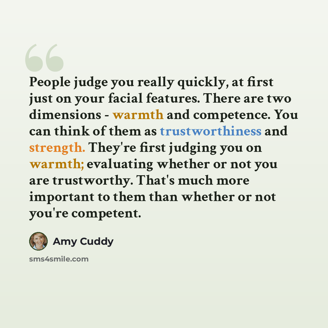 “People judge you really quickly, at first just on your facial features. There are two dimensions - warmth and competence. You can think of them as trustworthiness and strength. They're first judging you on warmth; evaluating whether or not you are trustworthy. That's much more important to them…” quote by Amy Cuddy