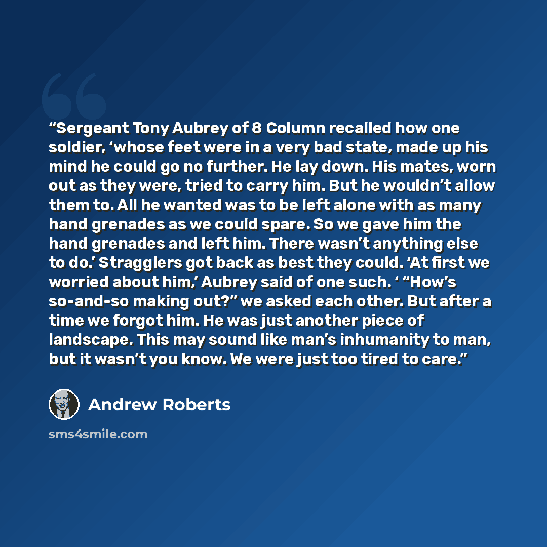“Sergeant Tony Aubrey of 8 Column recalled how one soldier, ‘whose feet were in a very bad state, made up his mind he could go no further. He lay down. His mates, worn out as they were, tried to carry him. But he wouldn’t allow them to. All he wanted was to be left alone with as many hand grenades…” quote by Andrew Roberts
