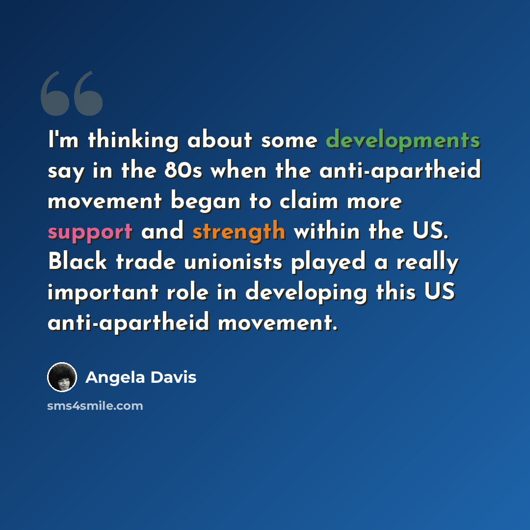 “I'm thinking about some developments say in the 80s when the anti-apartheid movement began to claim more support and strength within the US. Black trade unionists played a really important role in developing this US anti-apartheid movement.” quote by Angela Davis