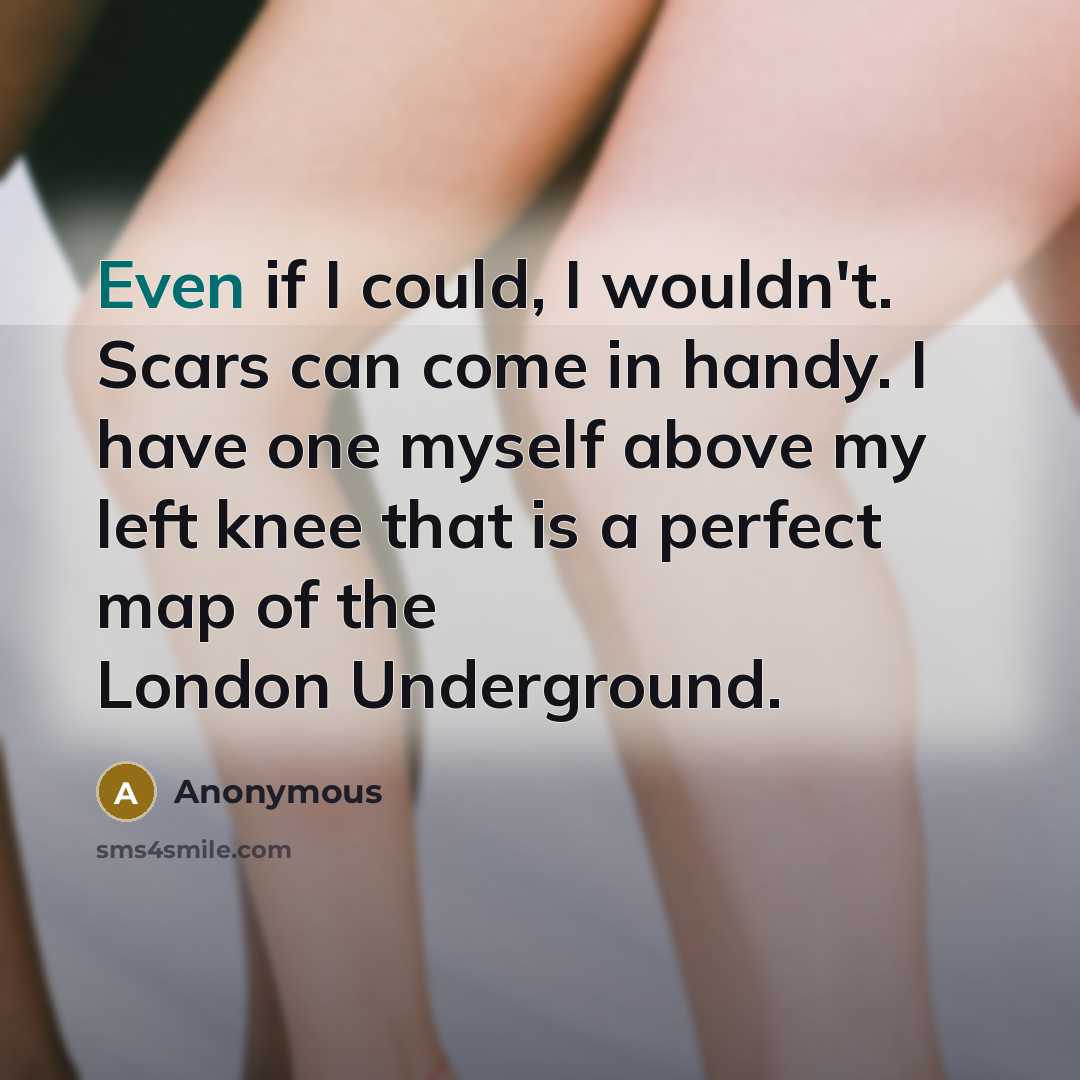 “Even if I could, I wouldn't. Scars can come in handy. I have one myself above my left knee that is a perfect map of the London Underground.” quote by Anonymous