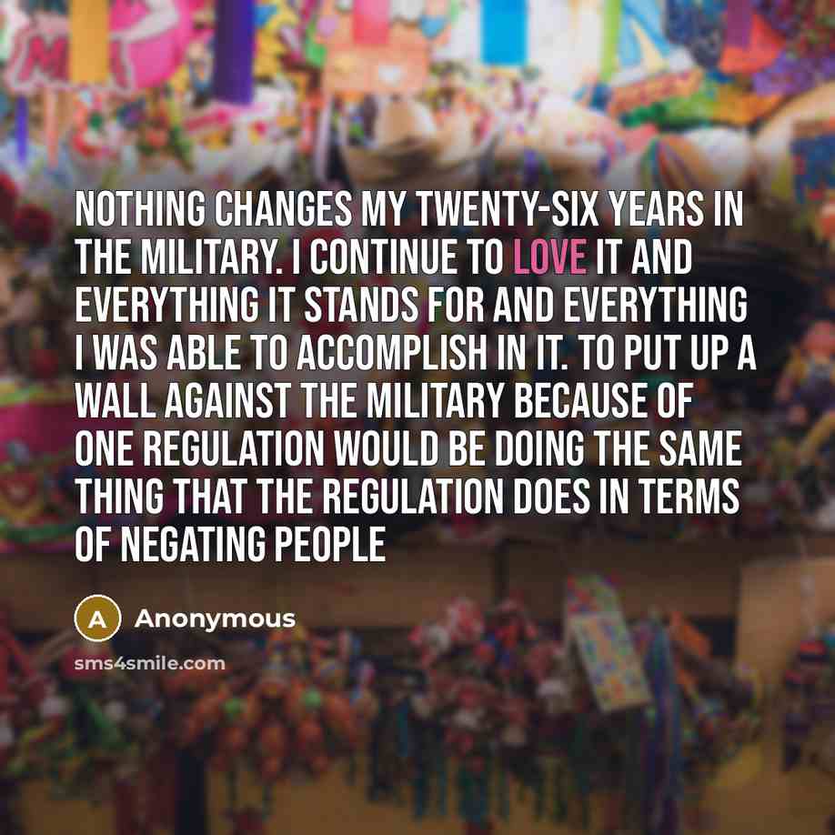 “Nothing changes my twenty-six years in the military. I continue to love it and everything it stands for and everything I was able to accomplish in it. To put up a wall against the military because of one regulation would be doing the same thing that the regulation does in terms of negating people” quote by Anonymous