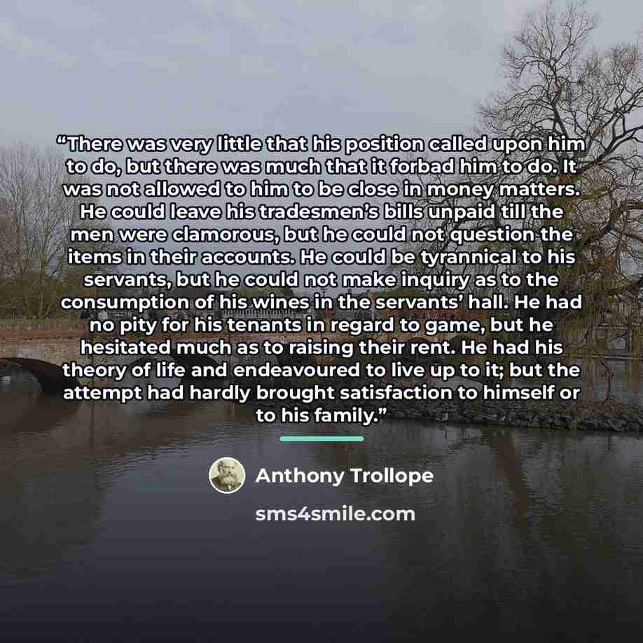 “There was very little that his position called upon him to do, but there was much that it forbad him to do. It was not allowed to him to be close in money matters. He could leave his tradesmen’s bills unpaid till the men were clamorous, but he could not question the items in their accounts. He…” quote by Anthony Trollope