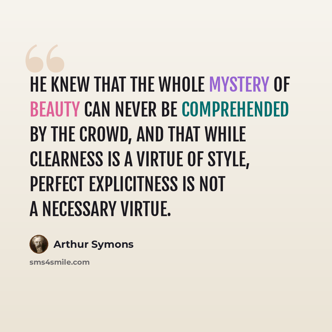 “He knew that the whole mystery of beauty can never be comprehended by the crowd, and that while clearness is a virtue of style, perfect explicitness is not a necessary virtue.” quote by Arthur Symons