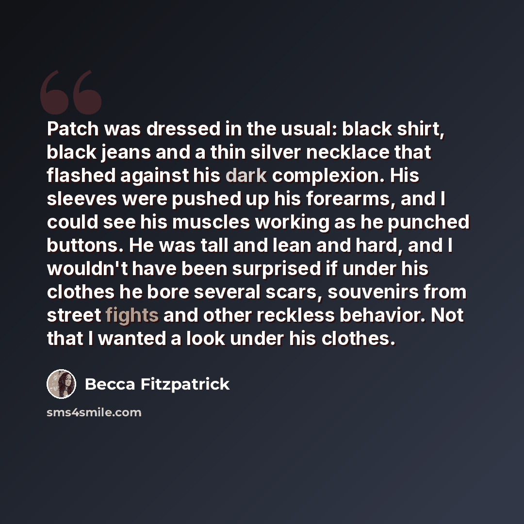 “Patch was dressed in the usual: black shirt, black jeans and a thin silver necklace that flashed against his dark complexion. His sleeves were pushed up his forearms, and I could see his muscles working as he punched buttons. He was tall and lean and hard, and I wouldn't have been surprised if…” quote by Becca Fitzpatrick
