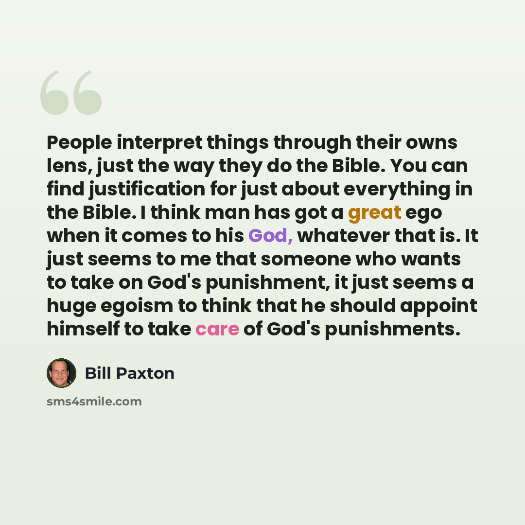 “People interpret things through their owns lens, just the way they do the Bible. You can find justification for just about everything in the Bible. I think man has got a great ego when it comes to his God, whatever that is. It just seems to me that someone who wants to take on God's punishment, it…” quote by Bill Paxton