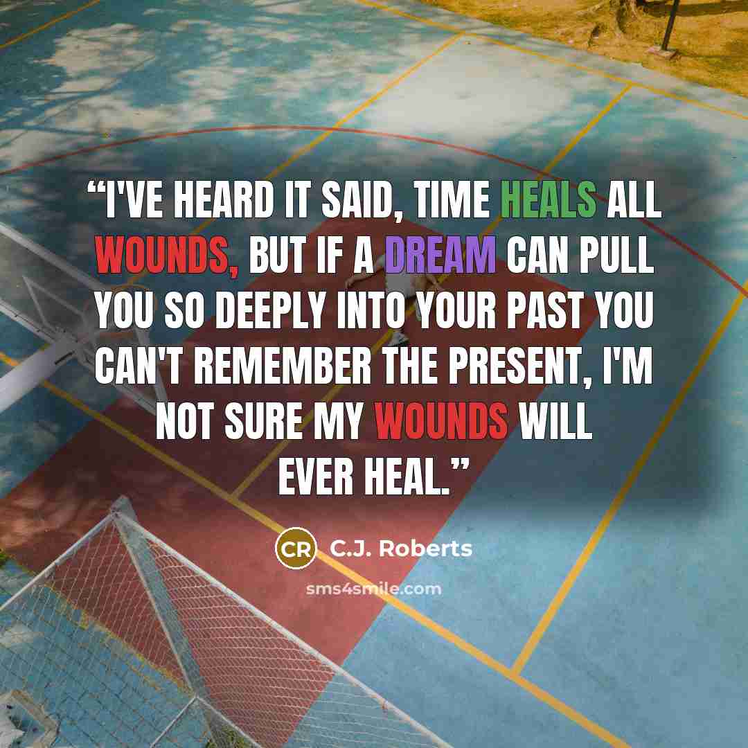 “I've heard it said, time heals all wounds, but if a dream can pull you so deeply into your past you can't remember the present, I'm not sure my wounds will ever heal.” quote by C.J. Roberts