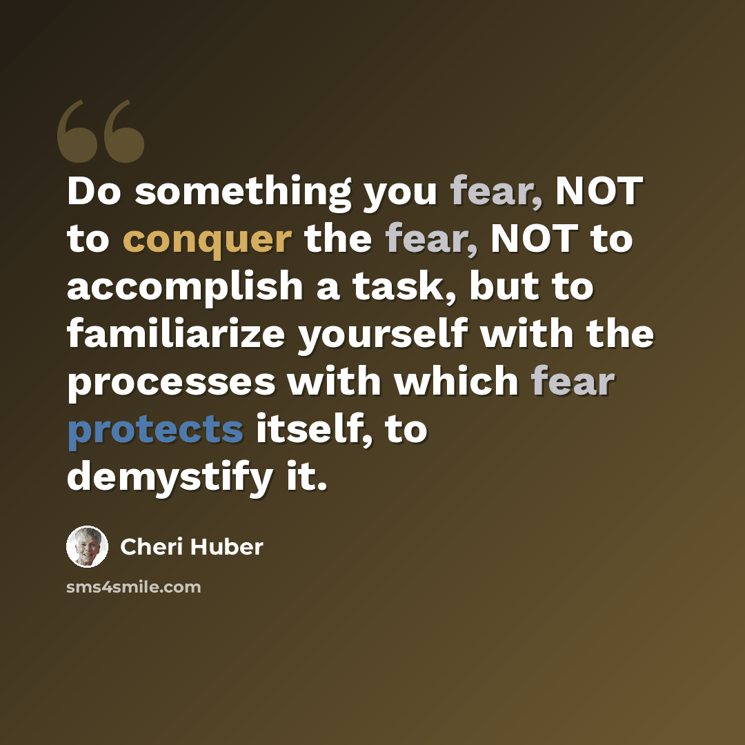 “Do something you fear, NOT to conquer the fear, NOT to accomplish a task, but to familiarize yourself with the processes with which fear protects itself, to demystify it.” quote by Cheri Huber