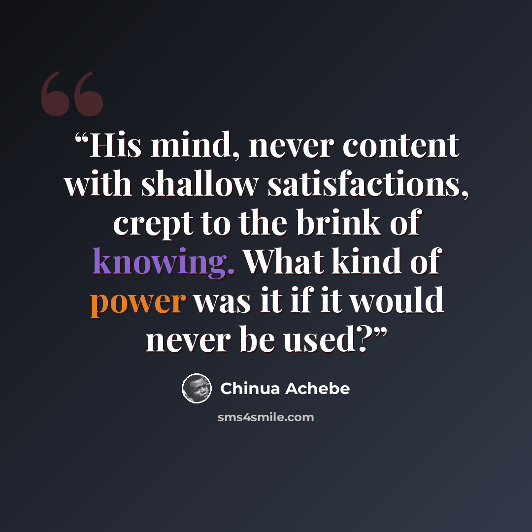“His mind, never content with shallow satisfactions, crept to the brink of knowing. What kind of power was it if it would never be used?” quote by Chinua Achebe