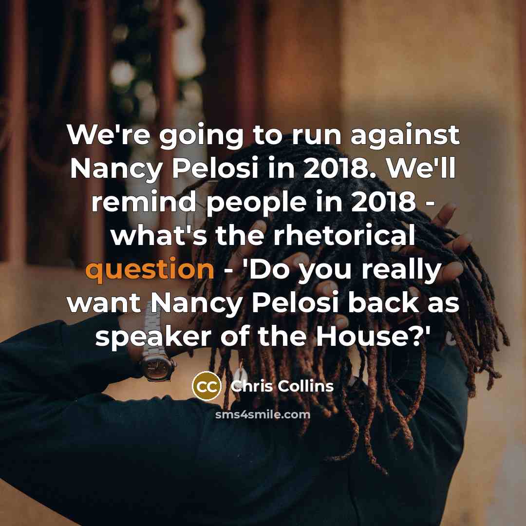 “We're going to run against Nancy Pelosi in 2018. We'll remind people in 2018 - what's the rhetorical question - 'Do you really want Nancy Pelosi back as speaker of the House?'” quote by Chris Collins