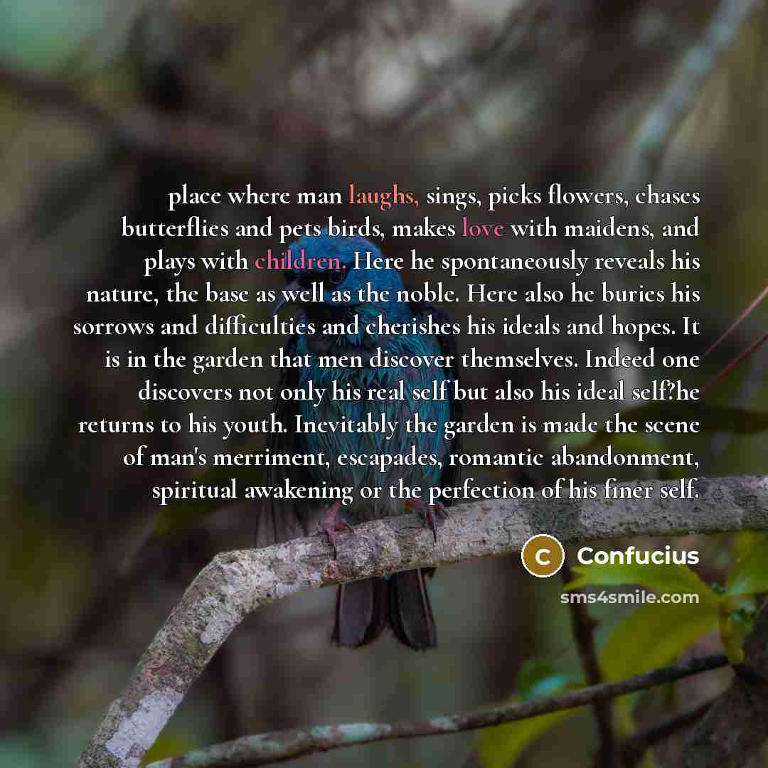 “place where man laughs, sings, picks flowers, chases butterflies and pets birds, makes love with maidens, and plays with children. Here he spontaneously reveals his nature, the base as well as the noble. Here also he buries his sorrows and difficulties and cherishes his ideals and hopes. It is in…” quote by Confucius