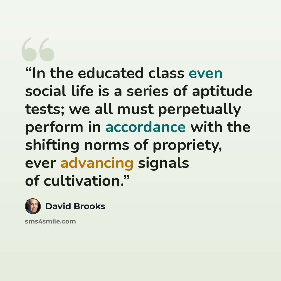 “In the educated class even social life is a series of aptitude tests; we all must perpetually perform in accordance with the shifting norms of propriety, ever advancing signals of cultivation.” quote by David Brooks