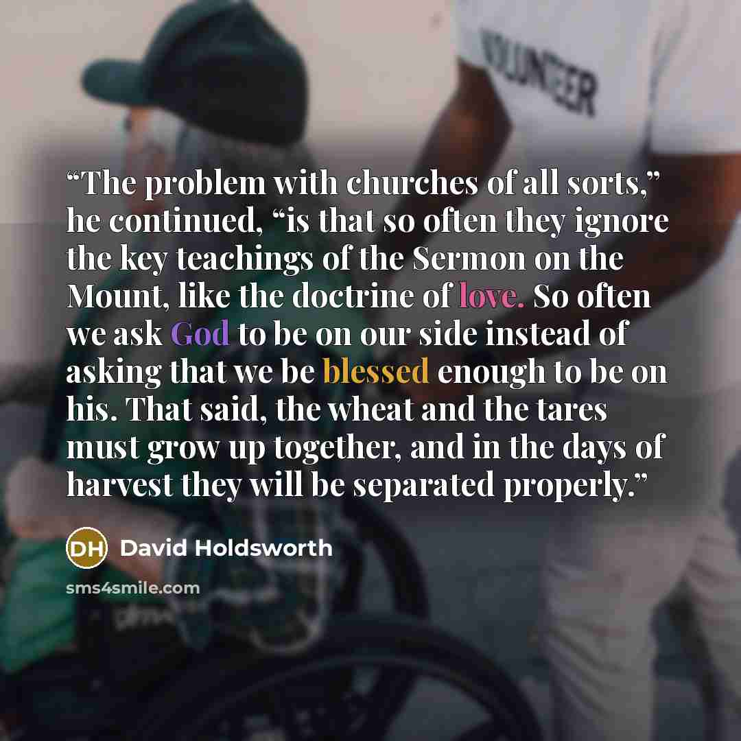 “The problem with churches of all sorts,” he continued, “is that so often they ignore the key teachings of the Sermon on the Mount, like the doctrine of love. So often we ask God to be on our side instead of asking that we be blessed enough to be on his. That said, the wheat and the tares must grow…” quote by David Holdsworth