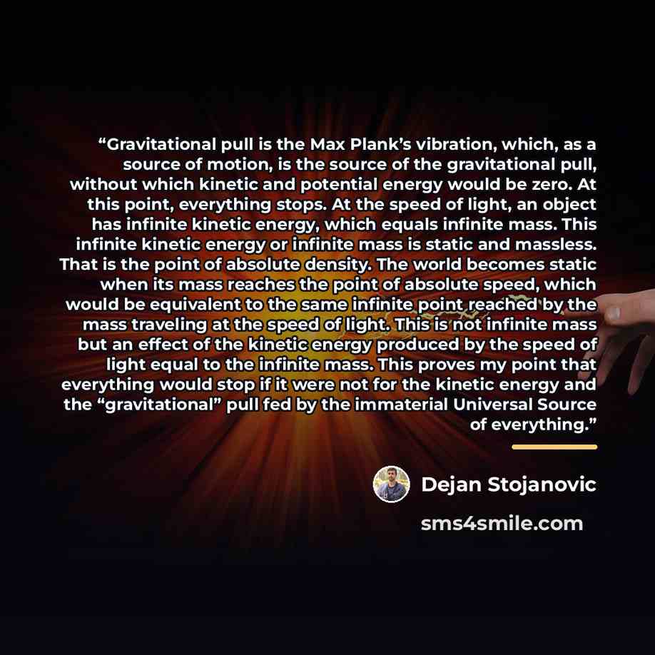 “Gravitational pull is the Max Plank’s vibration, which, as a source of motion, is the source of the gravitational pull, without which kinetic and potential energy would be zero. At this point, everything stops. At the speed of light, an object has infinite kinetic energy, which equals infinite…” quote by Dejan Stojanovic