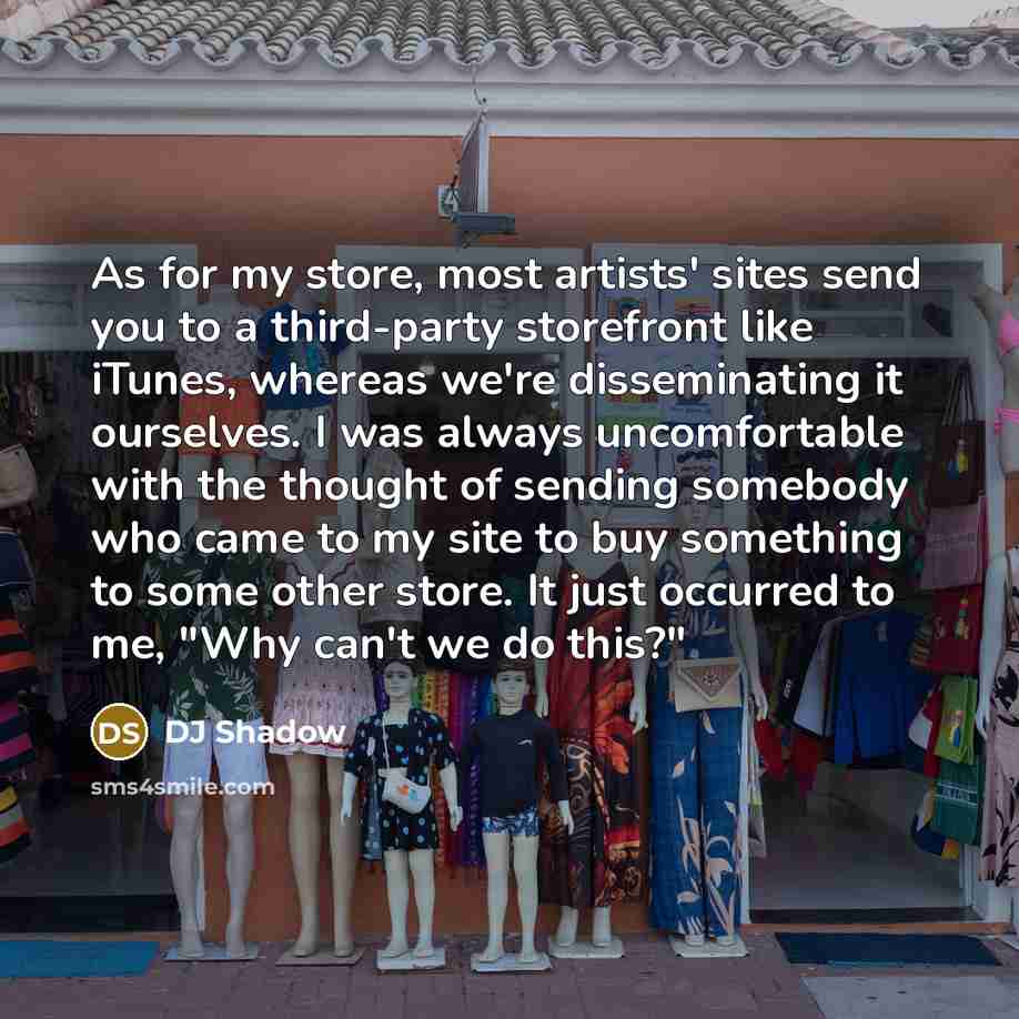“As for my store, most artists' sites send you to a third-party storefront like iTunes, whereas we're disseminating it ourselves. I was always uncomfortable with the thought of sending somebody who came to my site to buy something to some other store. It just occurred to me, "Why can't we do this?"” quote by DJ Shadow