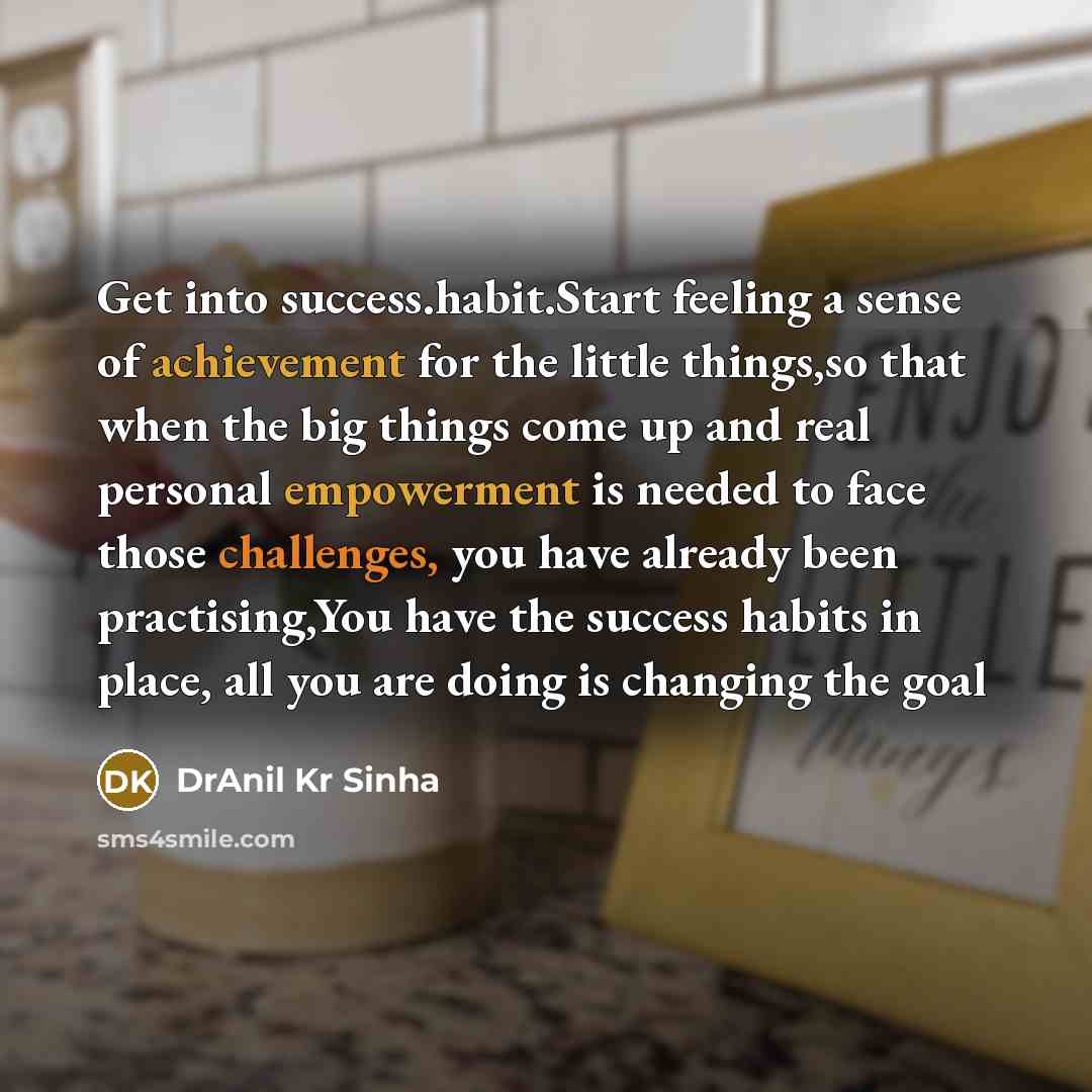 “Get into success.habit.Start feeling a sense of achievement for the little things,so that when the big things come up and real personal empowerment is needed to face those challenges, you have already been practising,You have the success habits in place, all you are doing is changing the goal” quote by DrAnil Kr Sinha