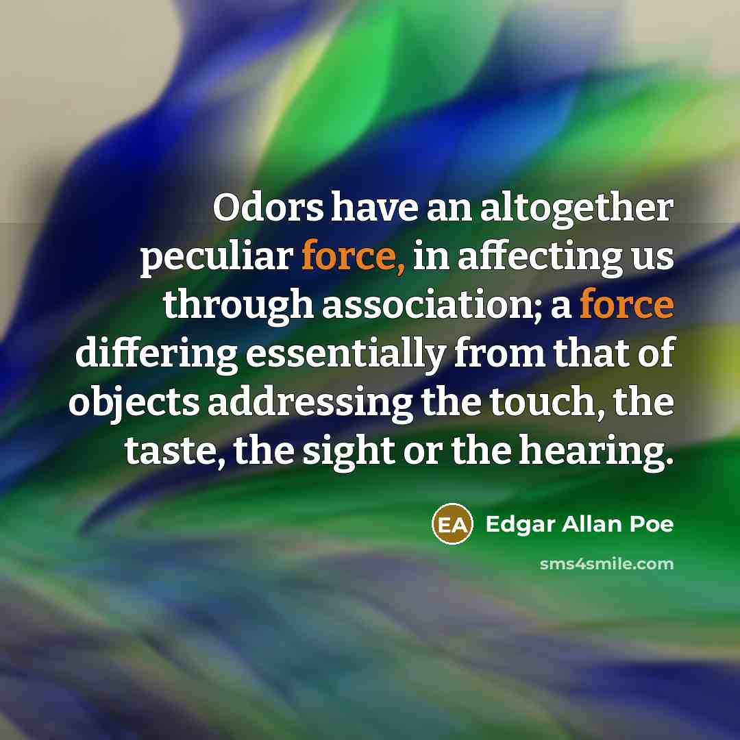 “Odors have an altogether peculiar force, in affecting us through association; a force differing essentially from that of objects addressing the touch, the taste, the sight or the hearing.” quote by Edgar Allan Poe