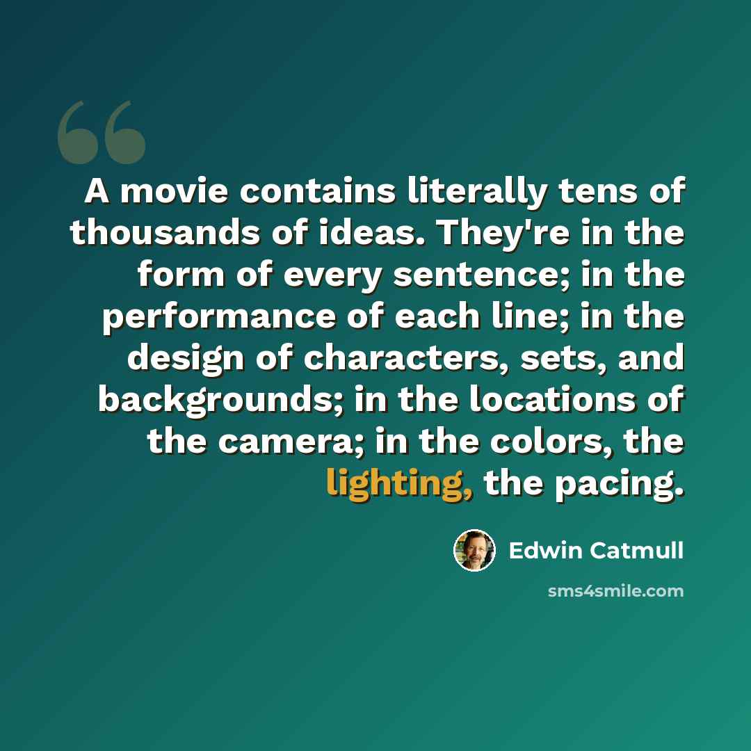 “A movie contains literally tens of thousands of ideas. They're in the form of every sentence; in the performance of each line; in the design of characters, sets, and backgrounds; in the locations of the camera; in the colors, the lighting, the pacing.” quote by Edwin Catmull
