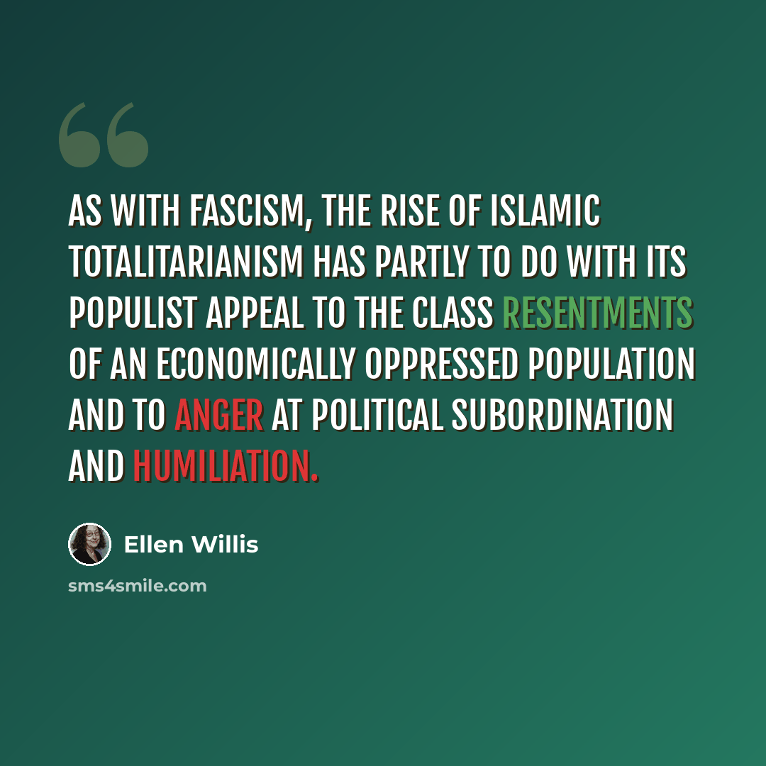 “As with fascism, the rise of Islamic totalitarianism has partly to do with its populist appeal to the class resentments of an economically oppressed population and to anger at political subordination and humiliation.” quote by Ellen Willis