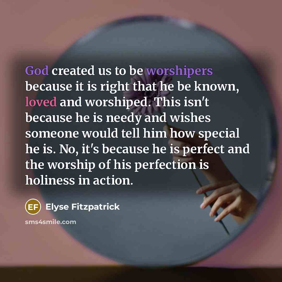 “God created us to be worshipers because it is right that he be known, loved and worshiped. This isn't because he is needy and wishes someone would tell him how special he is. No, it's because he is perfect and the worship of his perfection is holiness in action.” quote by Elyse Fitzpatrick