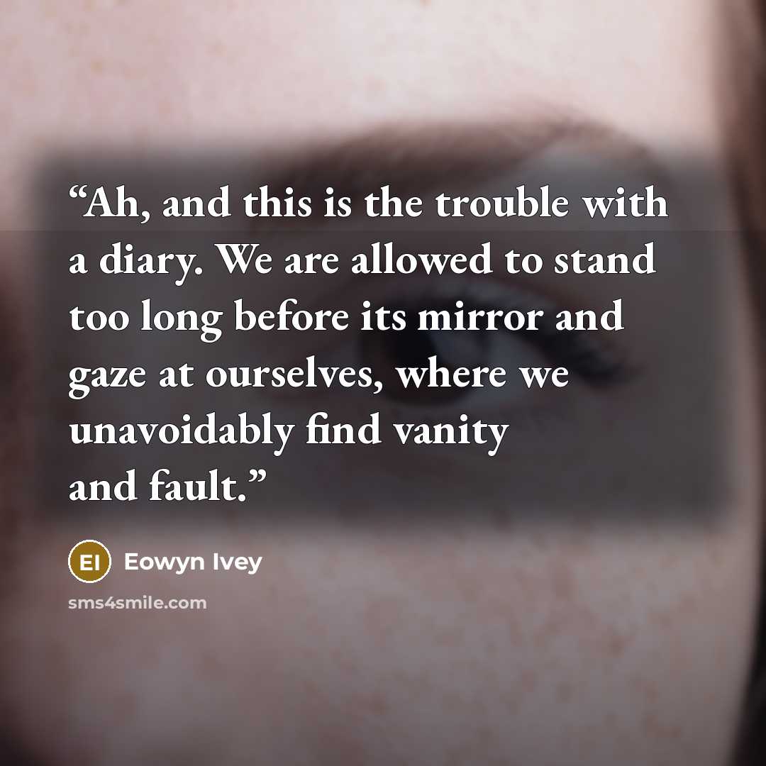 “Ah, and this is the trouble with a diary. We are allowed to stand too long before its mirror and gaze at ourselves, where we unavoidably find vanity and fault.” quote by Eowyn Ivey