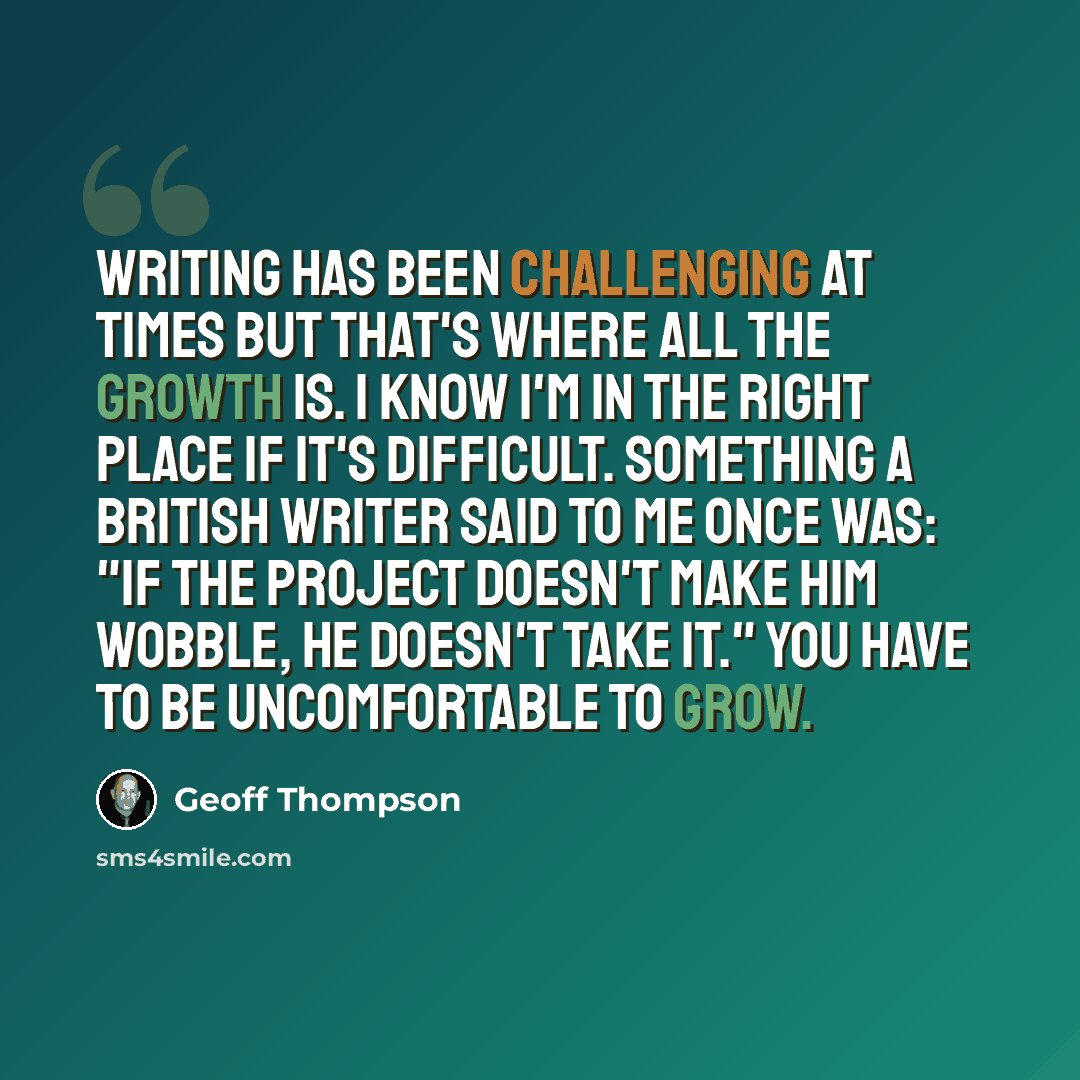 “Writing has been challenging at times but that's where all the growth is. I know I'm in the right place if it's difficult. Something a British writer said to me once was: "If the project doesn't make him wobble, he doesn't take it." You have to be uncomfortable to grow.” quote by Geoff Thompson