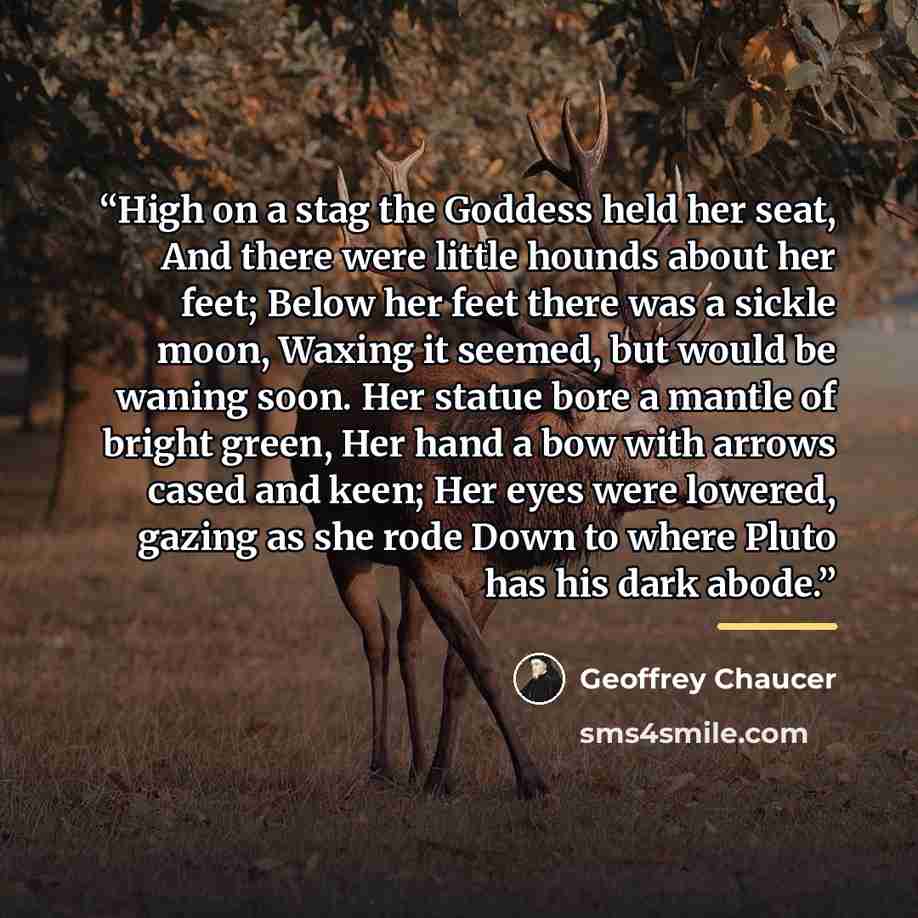 “High on a stag the Goddess held her seat, And there were little hounds about her feet; Below her feet there was a sickle moon, Waxing it seemed, but would be waning soon. Her statue bore a mantle of bright green, Her hand a bow with arrows cased and keen; Her eyes were lowered, gazing as she rode…” quote by Geoffrey Chaucer