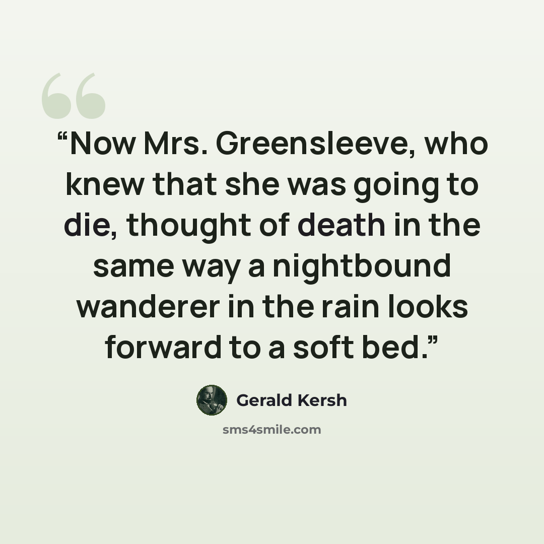 “Now Mrs. Greensleeve, who knew that she was going to die, thought of death in the same way a nightbound wanderer in the rain looks forward to a soft bed.” quote by Gerald Kersh