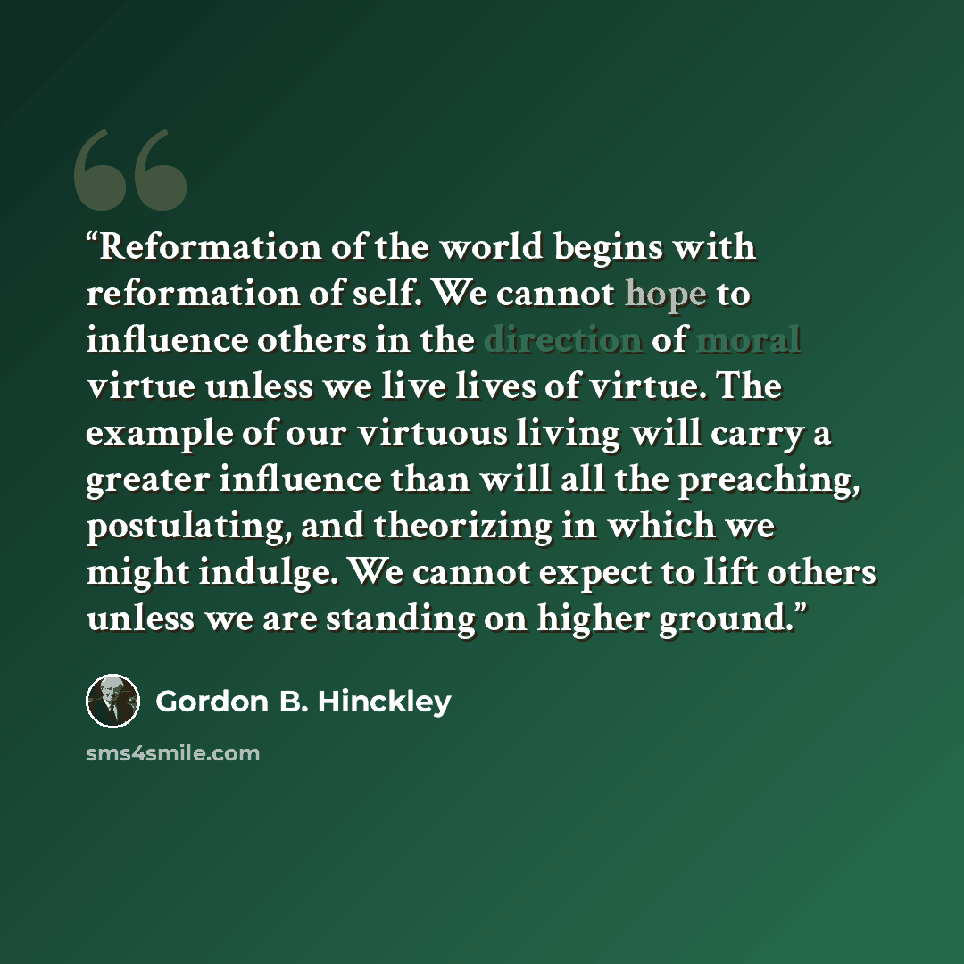 “Reformation of the world begins with reformation of self. We cannot hope to influence others in the direction of moral virtue unless we live lives of virtue. The example of our virtuous living will carry a greater influence than will all the preaching, postulating, and theorizing in which we might…” quote by Gordon B. Hinckley
