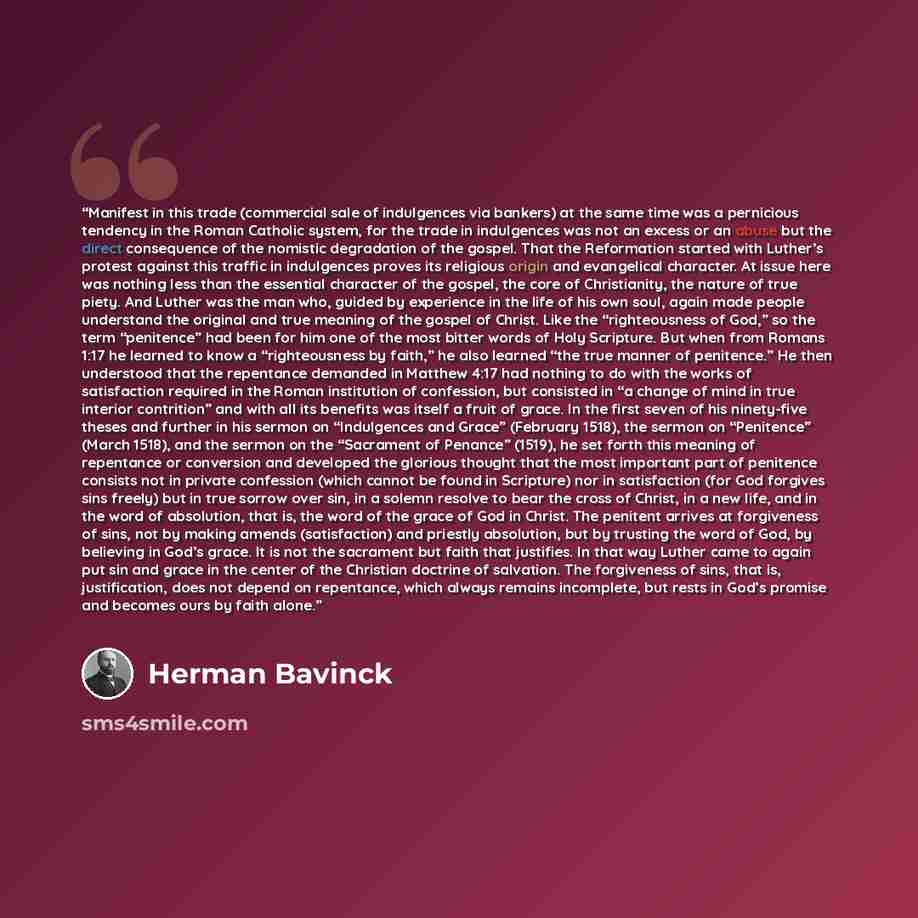 “Manifest in this trade (commercial sale of indulgences via bankers) at the same time was a pernicious tendency in the Roman Catholic system, for the trade in indulgences was not an excess or an abuse but the direct consequence of the nomistic degradation of the gospel. That the Reformation started…” quote by Herman Bavinck