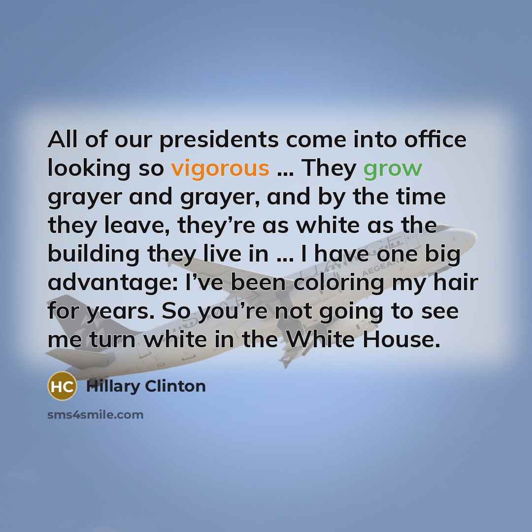 “All of our presidents come into office looking so vigorous ... They grow grayer and grayer, and by the time they leave, they’re as white as the building they live in ... I have one big advantage: I’ve been coloring my hair for years. So you’re not going to see me turn white in the White House.” quote by Hillary Clinton