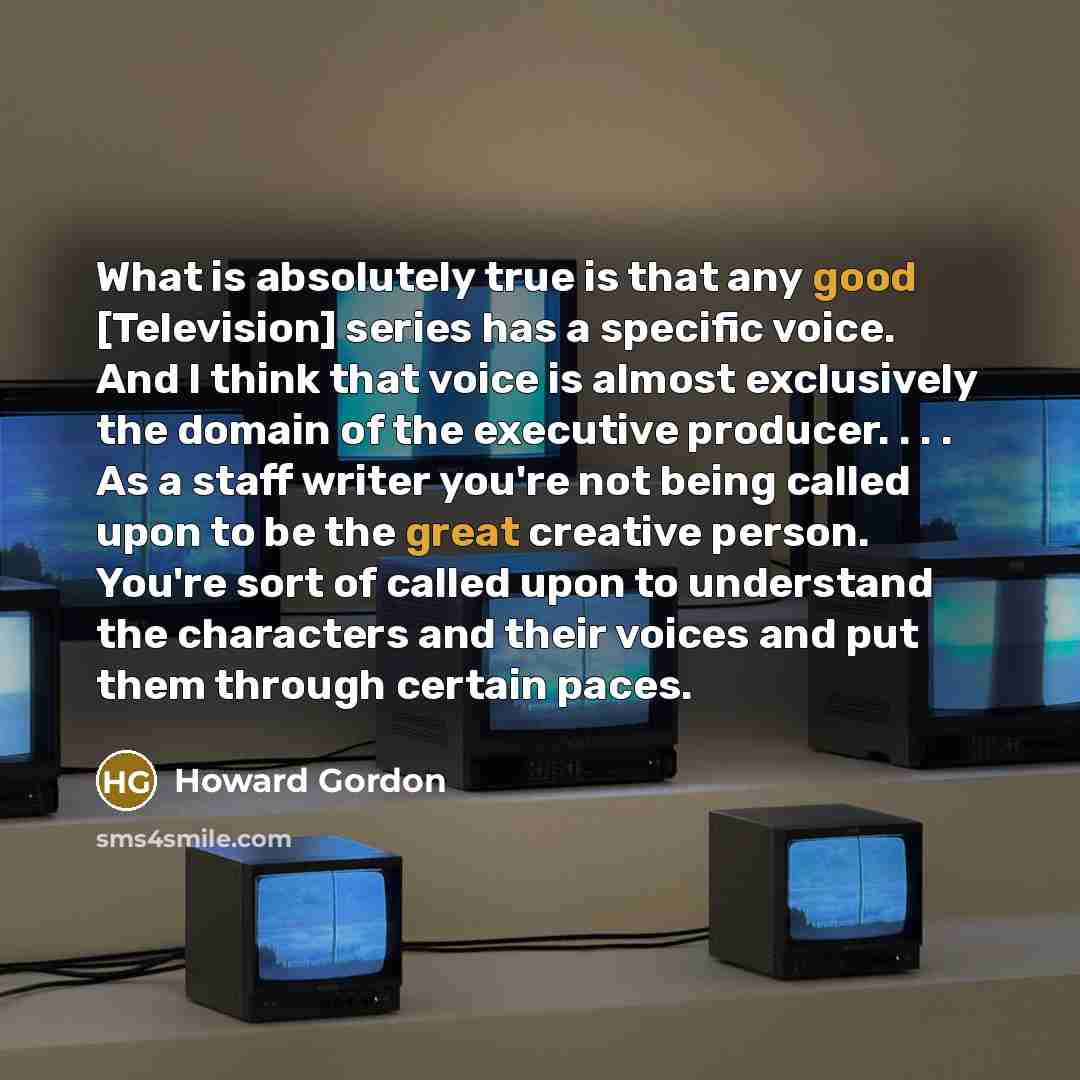 “What is absolutely true is that any good [Television] series has a specific voice. And I think that voice is almost exclusively the domain of the executive producer. . . . As a staff writer you're not being called upon to be the great creative person. You're sort of called upon to understand the…” quote by Howard Gordon