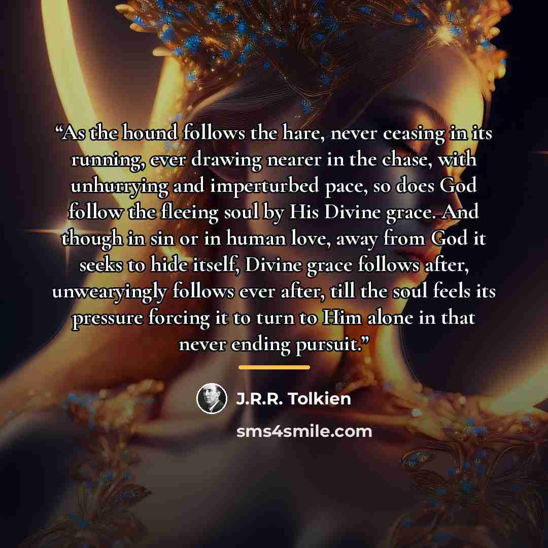 “As the hound follows the hare, never ceasing in its running, ever drawing nearer in the chase, with unhurrying and imperturbed pace, so does God follow the fleeing soul by His Divine grace. And though in sin or in human love, away from God it seeks to hide itself, Divine grace follows after…” quote by J.R.R. Tolkien