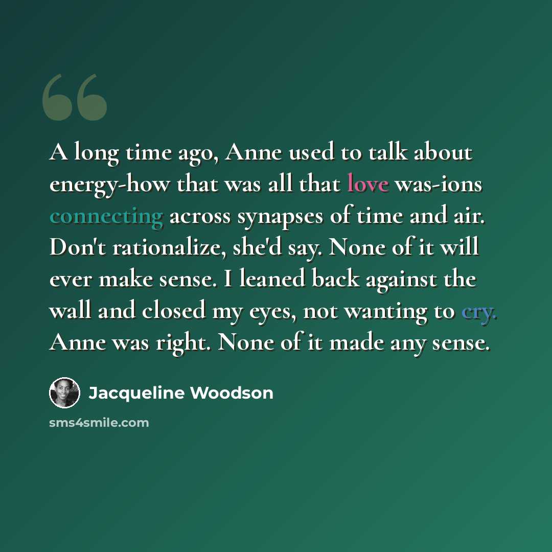 “A long time ago, Anne used to talk about energy-how that was all that love was-ions connecting across synapses of time and air. Don't rationalize, she'd say. None of it will ever make sense. I leaned back against the wall and closed my eyes, not wanting to cry. Anne was right. None of it made any…” quote by Jacqueline Woodson