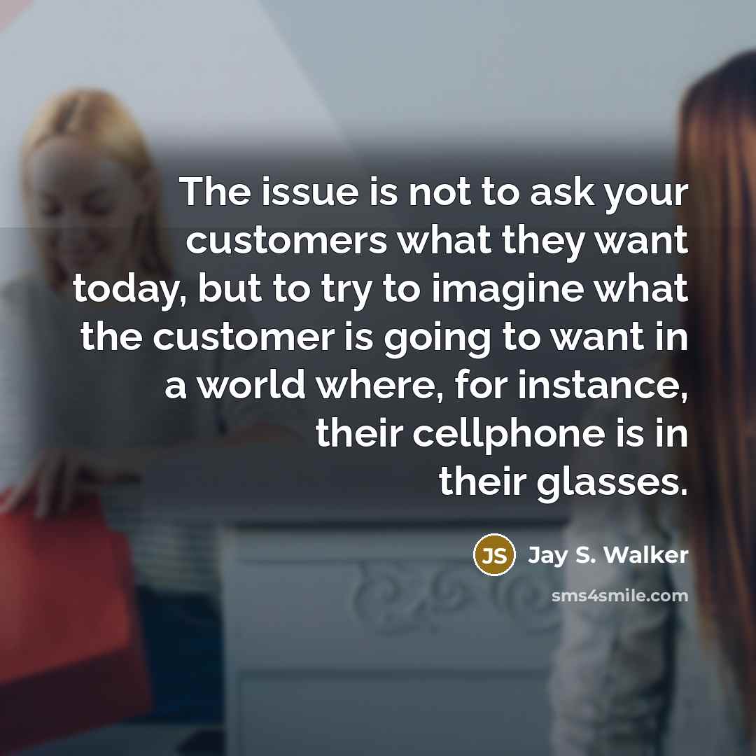 “The issue is not to ask your customers what they want today, but to try to imagine what the customer is going to want in a world where, for instance, their cellphone is in their glasses.” quote by Jay S. Walker