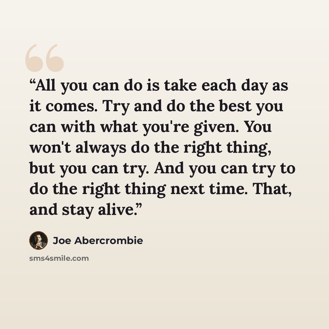 “All you can do is take each day as it comes. Try and do the best you can with what you're given. You won't always do the right thing, but you can try. And you can try to do the right thing next time. That, and stay alive.” quote by Joe Abercrombie