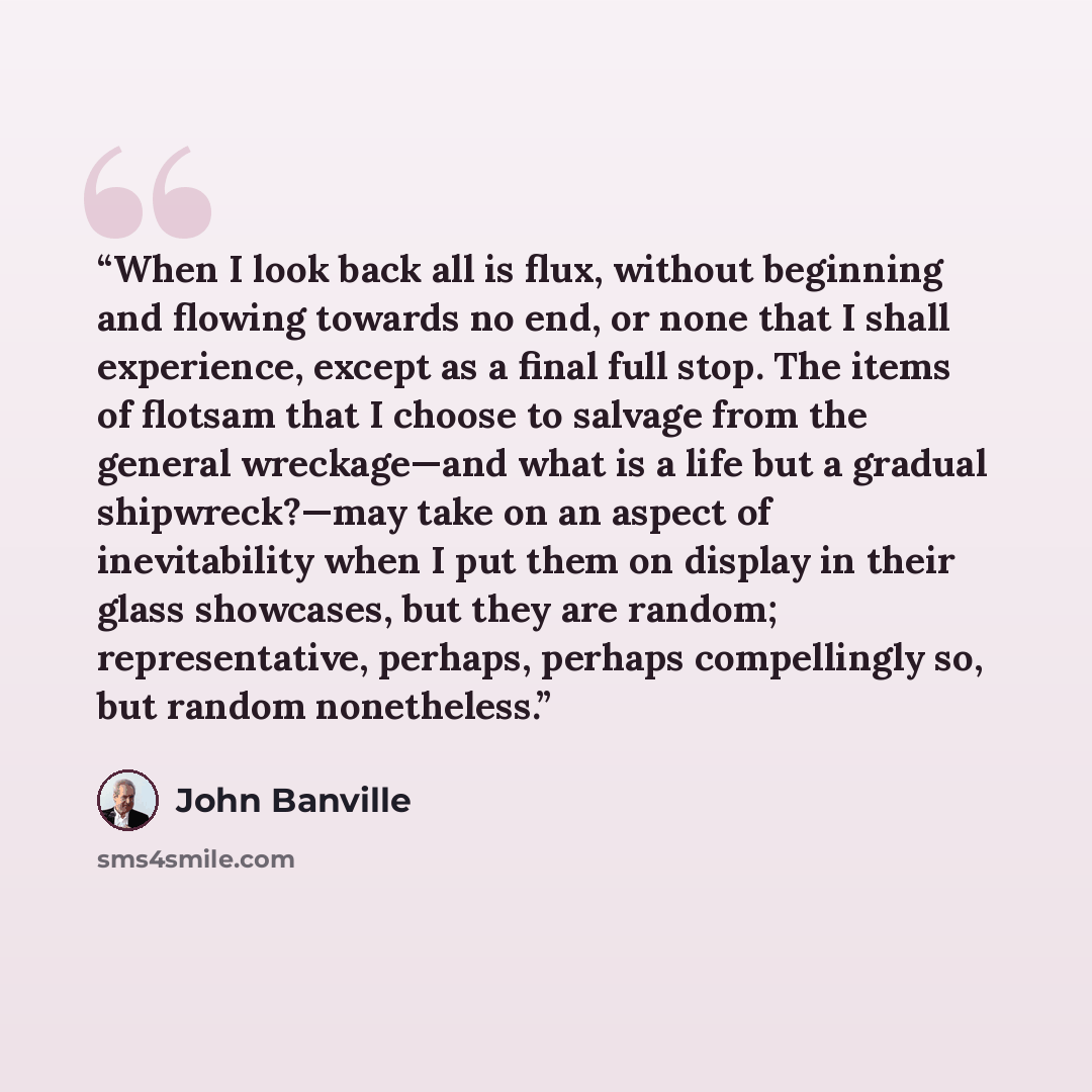“When I look back all is flux, without beginning and flowing towards no end, or none that I shall experience, except as a final full stop. The items of flotsam that I choose to salvage from the general wreckage—and what is a life but a gradual shipwreck?—may take on an aspect of inevitability when…” quote by John Banville