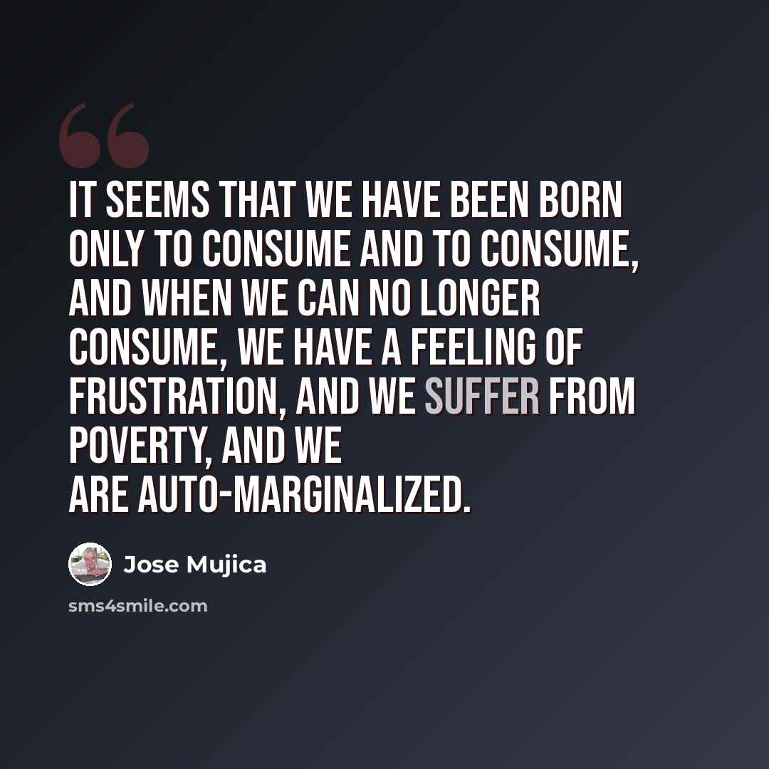 “It seems that we have been born only to consume and to consume, and when we can no longer consume, we have a feeling of frustration, and we suffer from poverty, and we are auto-marginalized.” quote by Jose Mujica