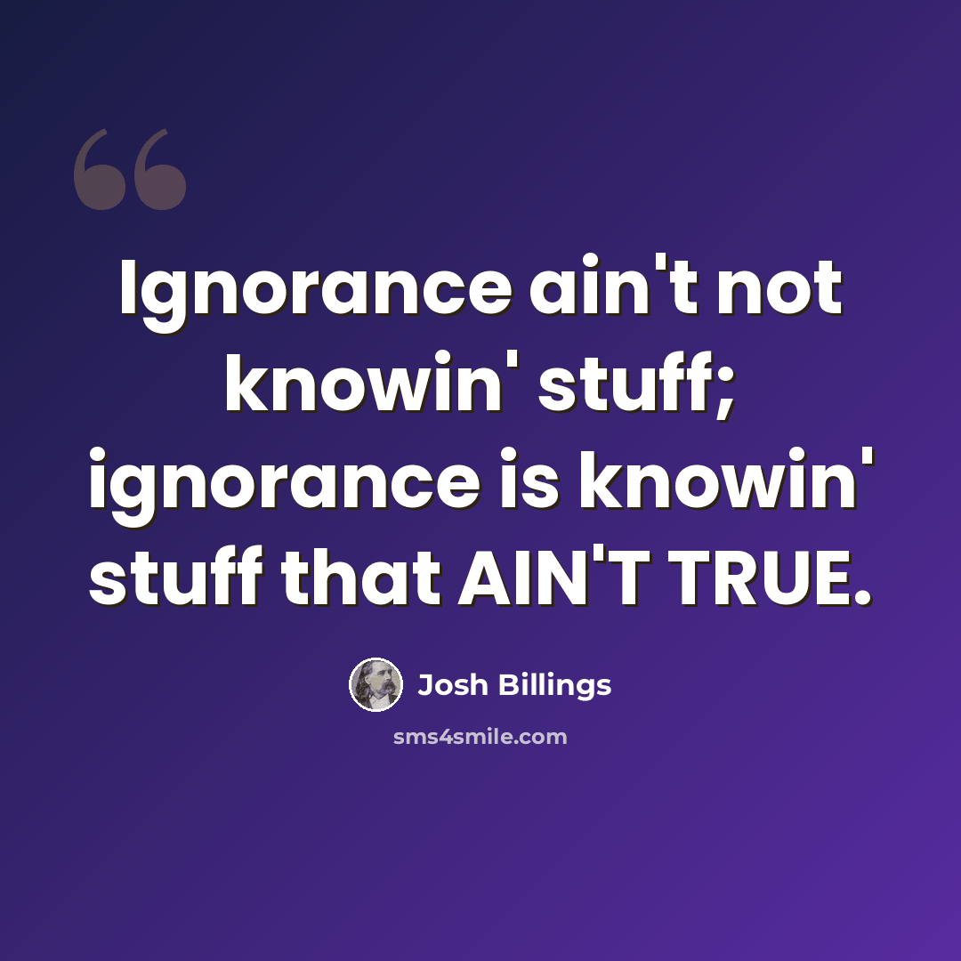 “Ignorance ain't not knowin' stuff; ignorance is knowin' stuff that AIN'T TRUE.” quote by Josh Billings