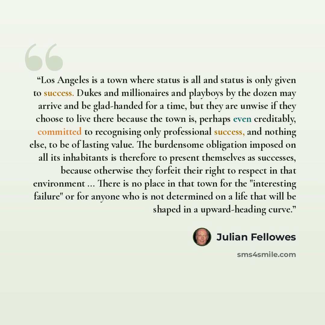 “Los Angeles is a town where status is all and status is only given to success. Dukes and millionaires and playboys by the dozen may arrive and be glad-handed for a time, but they are unwise if they choose to live there because the town is, perhaps even creditably, committed to recognising only…” quote by Julian Fellowes
