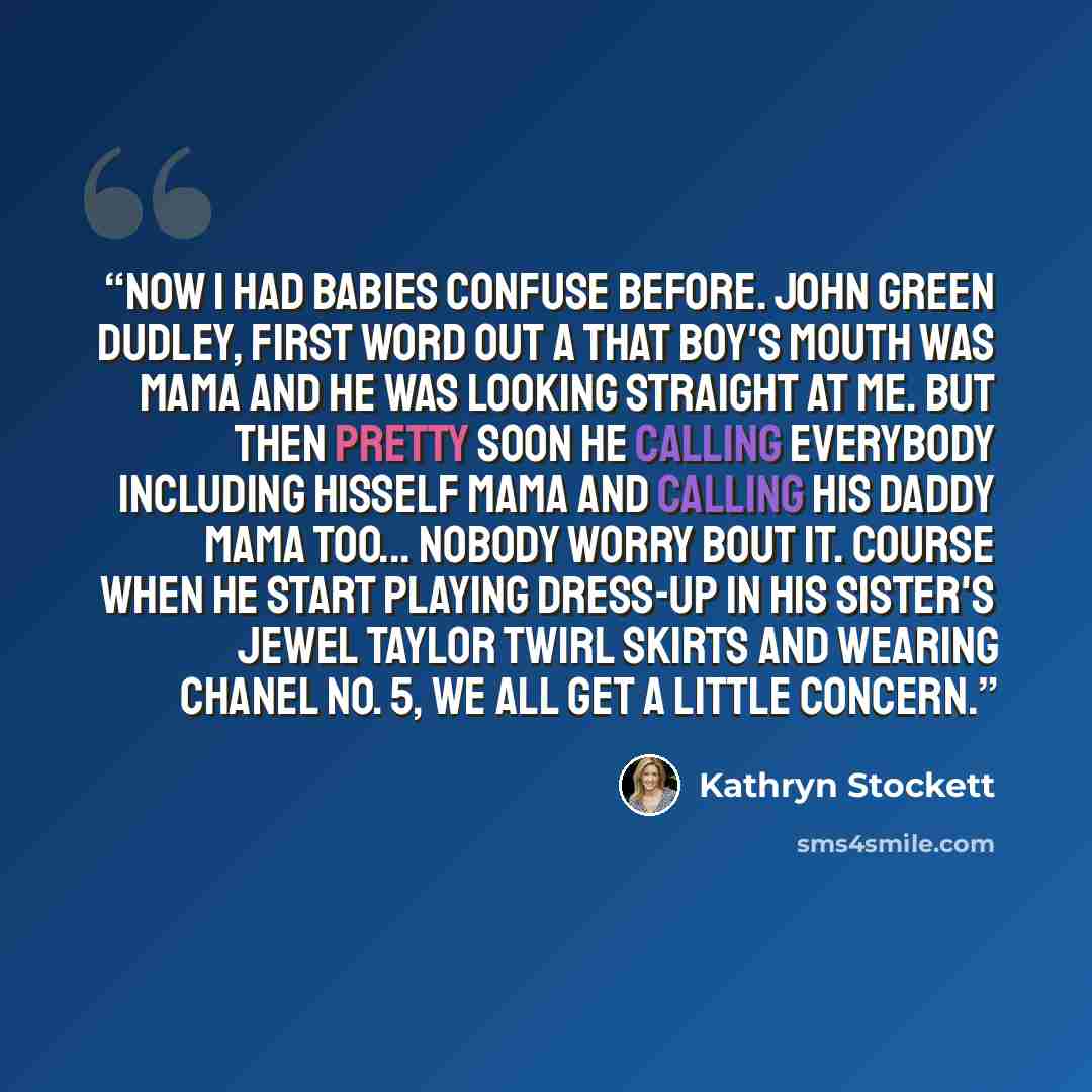 “Now I had babies confuse before. John Green Dudley, first word out a that boy's mouth was Mama and he was looking straight at me. But then pretty soon he calling everybody including hisself Mama and calling his daddy Mama too... Nobody worry bout it. Course when he start playing dress-up in his…” quote by Kathryn Stockett