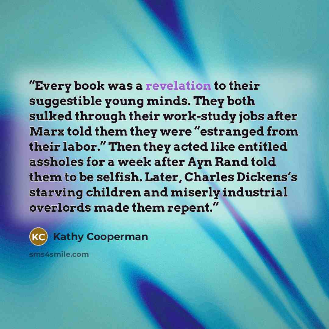 “Every book was a revelation to their suggestible young minds. They both sulked through their work-study jobs after Marx told them they were “estranged from their labor.” Then they acted like entitled assholes for a week after Ayn Rand told them to be selfish. Later, Charles Dickens’s starving…” quote by Kathy Cooperman