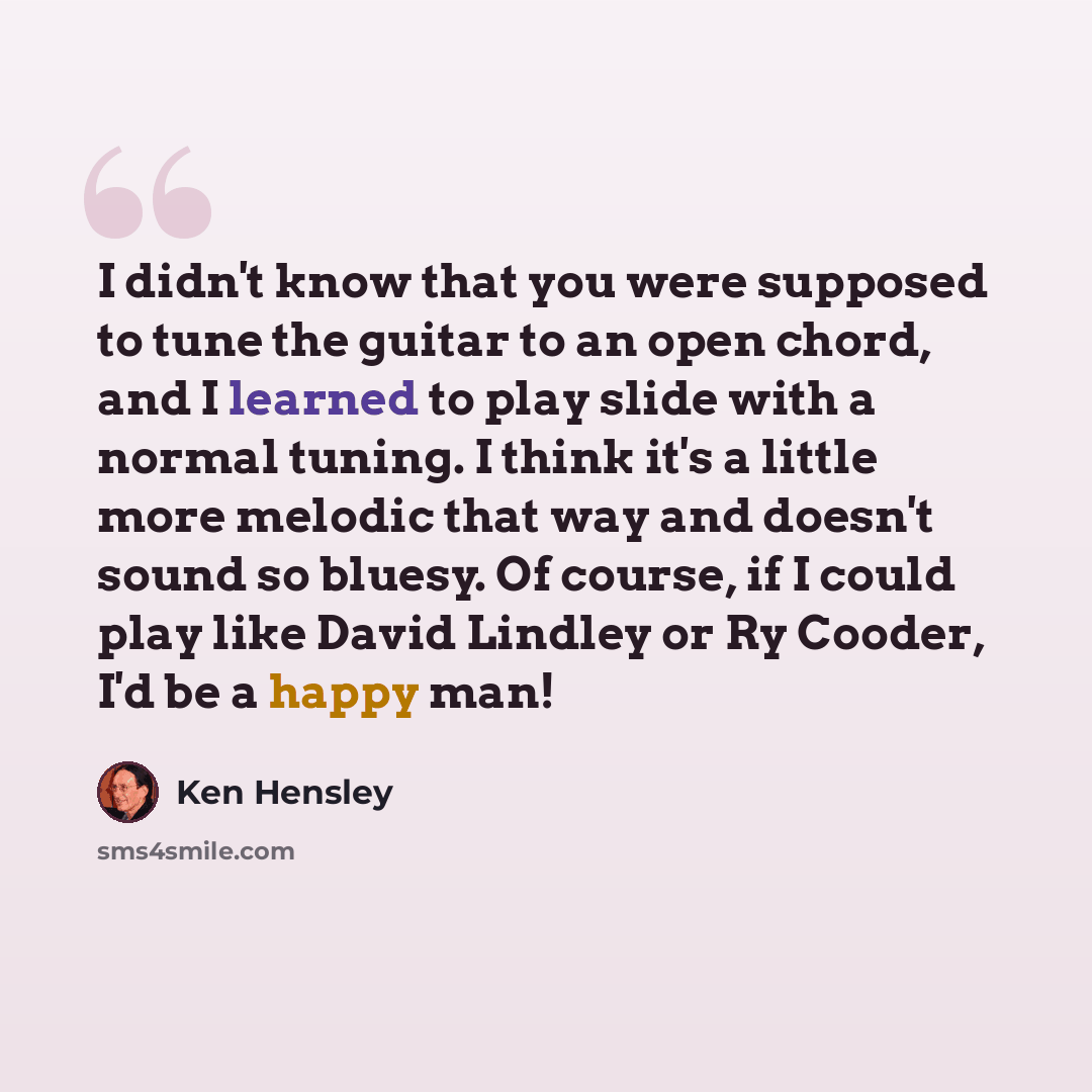 “I didn't know that you were supposed to tune the guitar to an open chord, and I learned to play slide with a normal tuning. I think it's a little more melodic that way and doesn't sound so bluesy. Of course, if I could play like David Lindley or Ry Cooder, I'd be a happy man!” quote by Ken Hensley