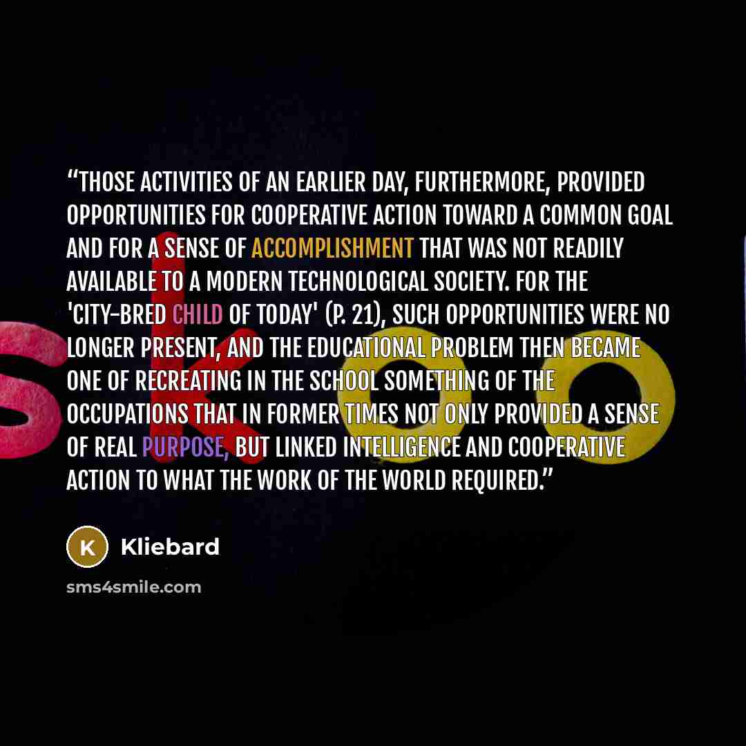 “Those activities of an earlier day, furthermore, provided opportunities for cooperative action toward a common goal and for a sense of accomplishment that was not readily available to a modern technological society. For the 'city-bred child of today' (p. 21), such opportunities were no longer…” quote by Kliebard