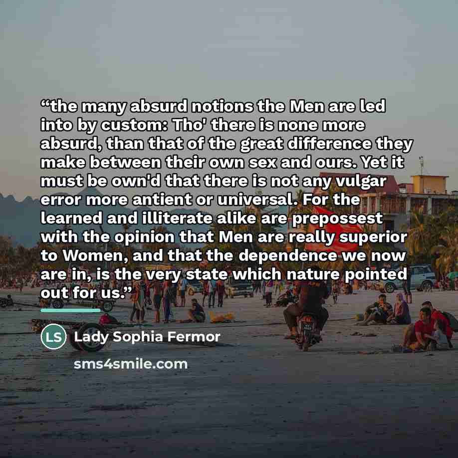 “the many absurd notions the Men are led into by custom: Tho' there is none more absurd, than that of the great difference they make between their own sex and ours. Yet it must be own'd that there is not any vulgar error more antient or universal. For the learned and illiterate alike are prepossest…” quote by Lady Sophia Fermor