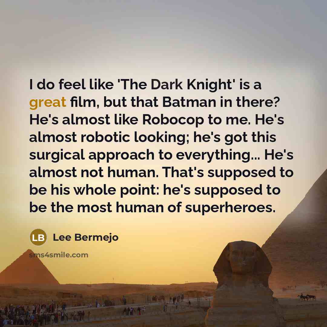 “I do feel like 'The Dark Knight' is a great film, but that Batman in there? He's almost like Robocop to me. He's almost robotic looking; he's got this surgical approach to everything... He's almost not human. That's supposed to be his whole point: he's supposed to be the most human of superheroes.” quote by Lee Bermejo