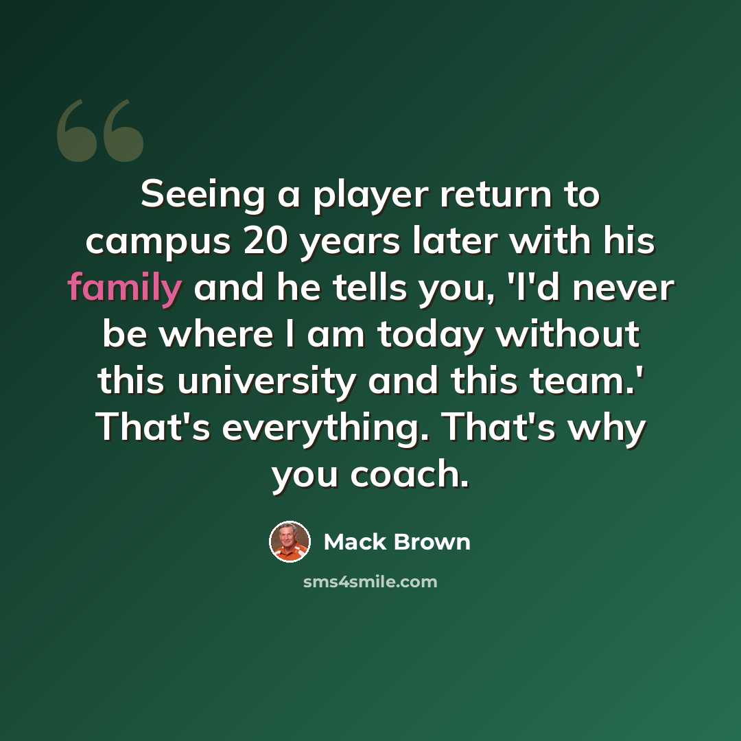 “Seeing a player return to campus 20 years later with his family and he tells you, 'I'd never be where I am today without this university and this team.' That's everything. That's why you coach.” quote by Mack Brown