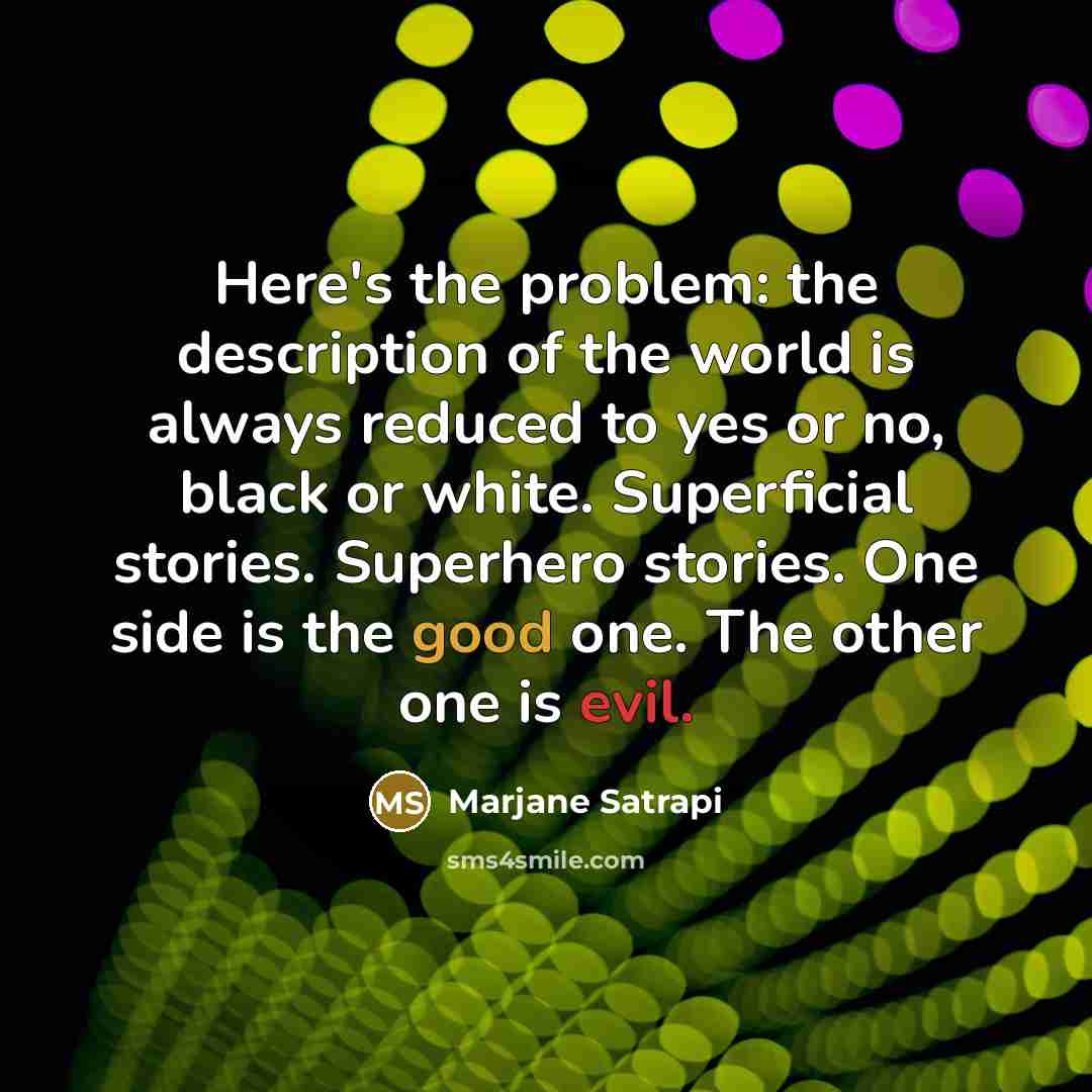 “Here's the problem: the description of the world is always reduced to yes or no, black or white. Superficial stories. Superhero stories. One side is the good one. The other one is evil.” quote by Marjane Satrapi