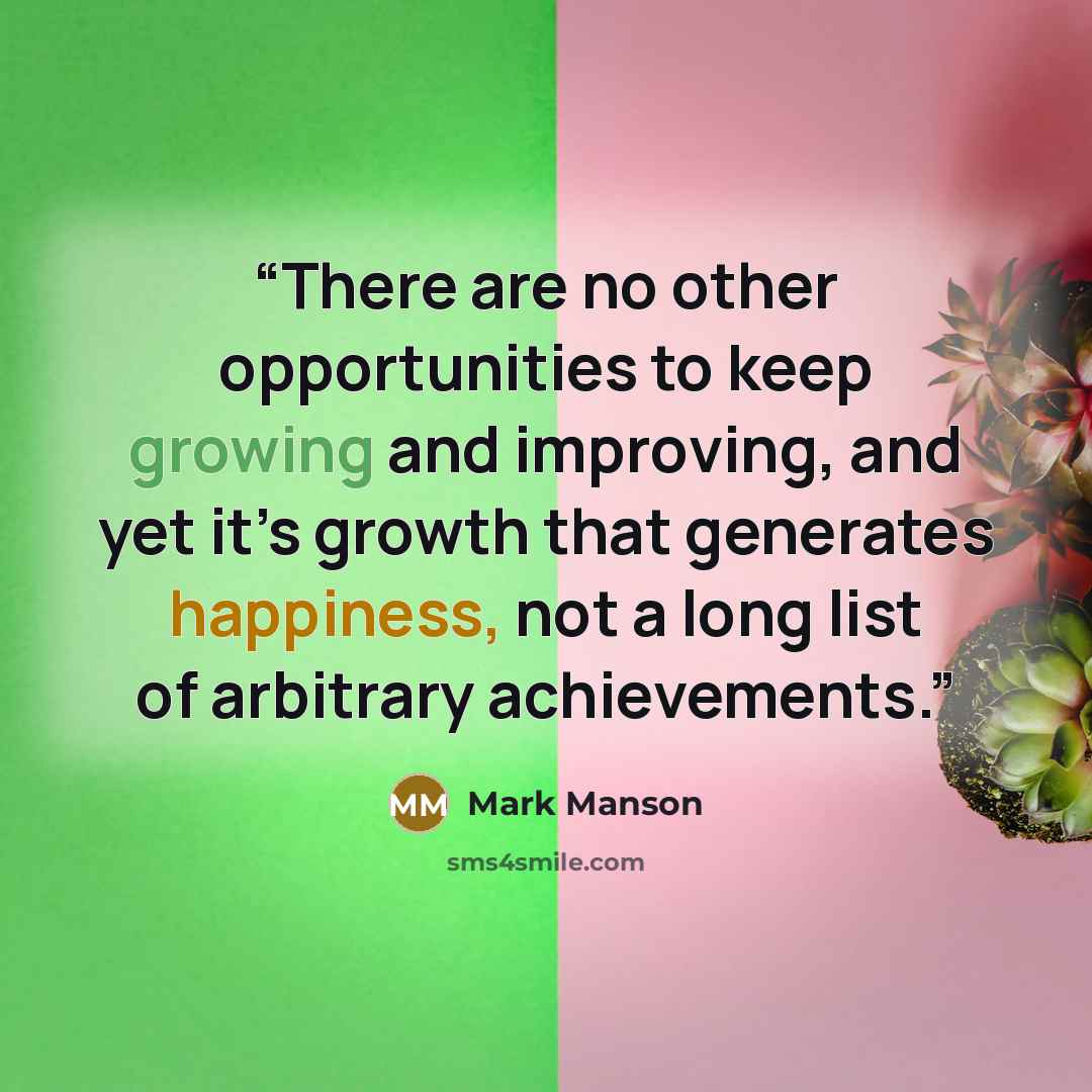 “There are no other opportunities to keep growing and improving, and yet it’s growth that generates happiness, not a long list of arbitrary achievements.” quote by Mark Manson