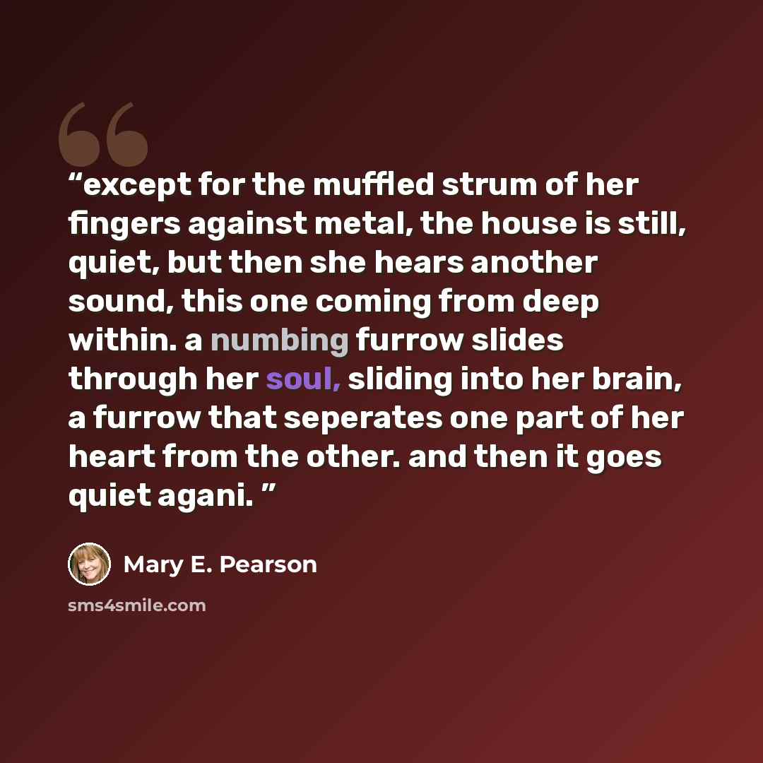 “except for the muffled strum of her fingers against metal, the house is still, quiet, but then she hears another sound, this one coming from deep within. a numbing furrow slides through her soul, sliding into her brain, a furrow that seperates one part of her heart from the other. and then it goes…” quote by Mary E. Pearson