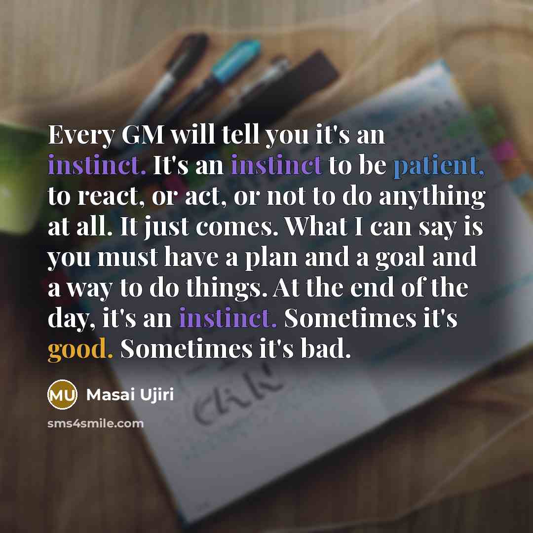 “Every GM will tell you it's an instinct. It's an instinct to be patient, to react, or act, or not to do anything at all. It just comes. What I can say is you must have a plan and a goal and a way to do things. At the end of the day, it's an instinct. Sometimes it's good. Sometimes it's bad.” quote by Masai Ujiri